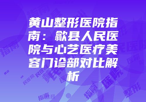 黄山整形医院指南：歙县人民医院与心艺医疗美容门诊部对比解析