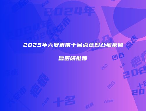 2025年六安市前十名点痣凹凸疤痕修复医院推荐