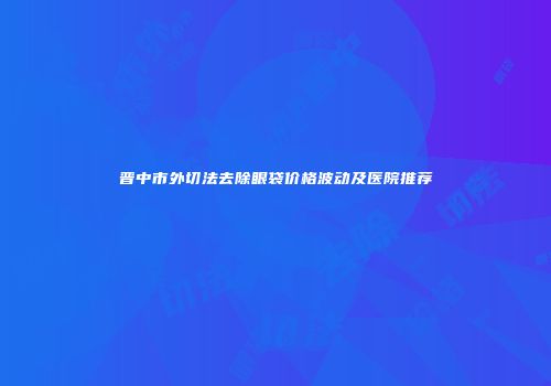 晋中市外切法去除眼袋价格波动及医院推荐