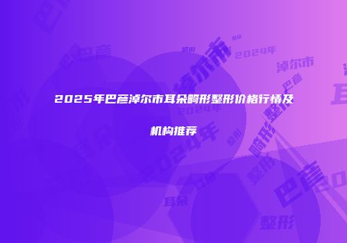 2025年巴彦淖尔市耳朵畸形整形价格行情及机构推荐