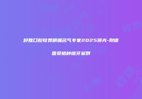 舒雅口腔收费明细名气专家2025曝光-附德国贝格种植牙案例