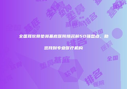 全国耳软骨垫鼻基底医院排名前50强盘点，助您找到专业医疗机构