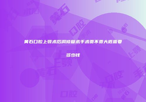 黄石口腔上颚术后洞修复术手术贵不贵大概需要多少钱