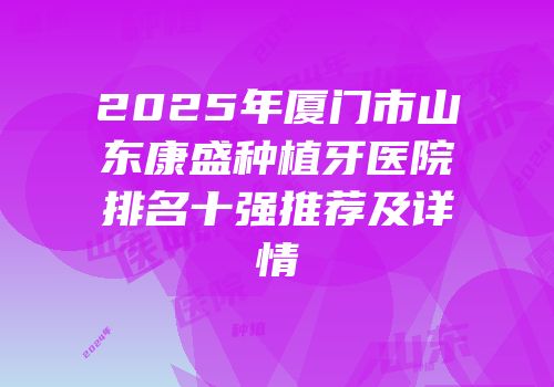 2025年厦门市山东康盛种植牙医院排名十强推荐及详情