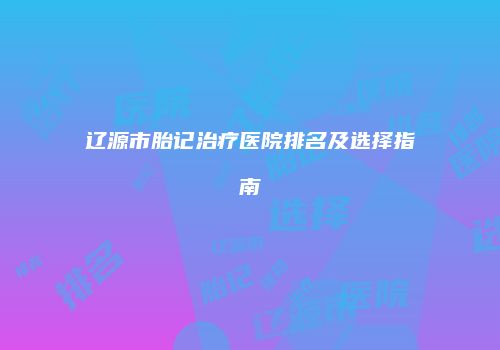 辽源市胎记治疗医院排名及选择指南