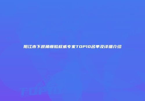 阳江市下颌角瘦脸权威专家TOP10名单及详细介绍