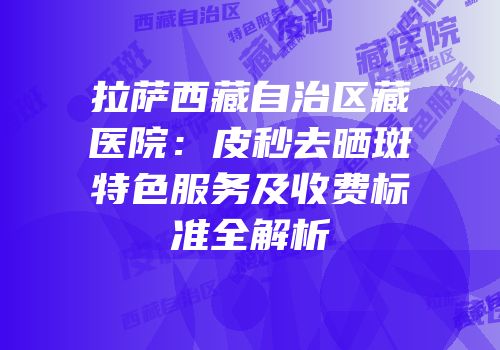 拉萨西藏自治区藏医院：皮秒去晒斑特色服务及收费标准全解析