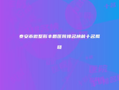 泰安市微整形丰唇医院排名榜前十名揭晓