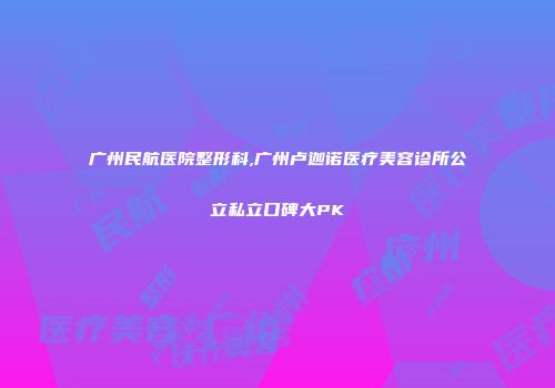 广州民航医院整形科,广州卢迦诺医疗美容诊所公立私立口碑大PK