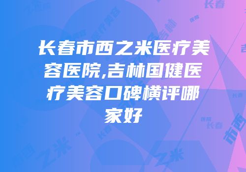 长春市西之米医疗美容医院,吉林国健医疗美容口碑横评哪家好