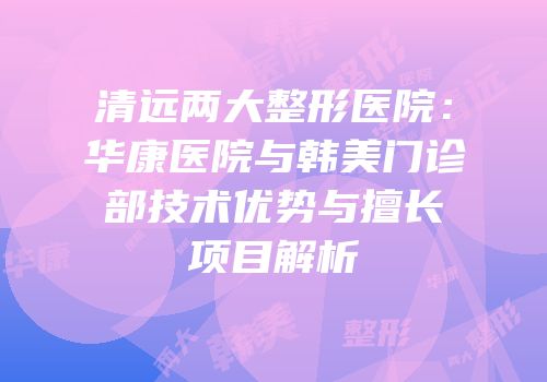 清远两大整形医院：华康医院与韩美门诊部技术优势与擅长项目解析