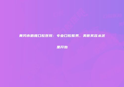 黄冈市皓雅口腔医院：专业口腔服务，美丽笑容从这里开始
