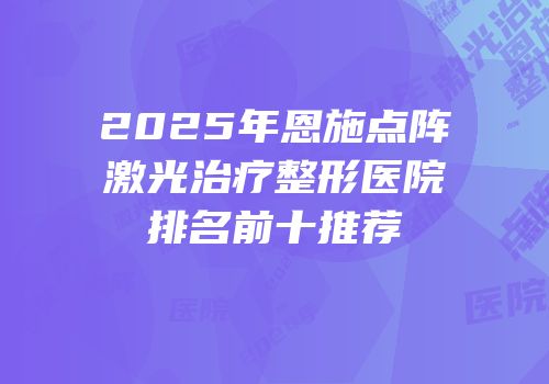 2025年恩施点阵激光治疗整形医院排名前十推荐