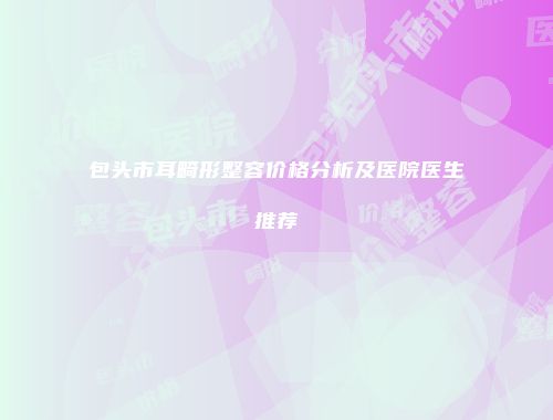 包头市耳畸形整容价格分析及医院医生推荐