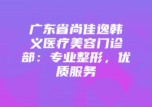 广东省尚佳逸韩义医疗美容门诊部：专业整形，优质服务