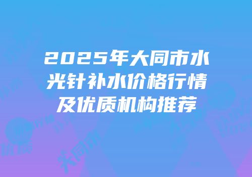 2025年大同市水光针补水价格行情及优质机构推荐
