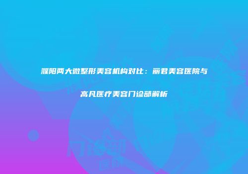 濮阳两大微整形美容机构对比：丽君美容医院与高凡医疗美容门诊部解析
