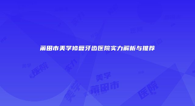 莆田市美学修复牙齿医院实力解析与推荐