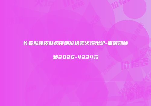 长春肤康皮肤病医院价格表火爆出炉-面颊部除皱2026-4234元