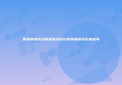 菏泽市地包天颌垫高性价比医院推荐及价格参考