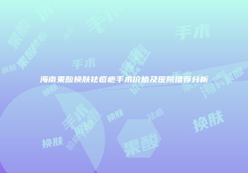 海南果酸换肤祛痘疤手术价格及医院推荐分析