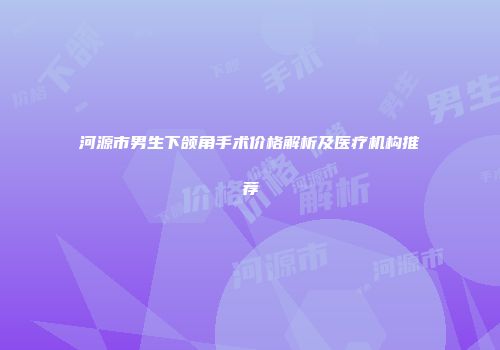 河源市男生下颌角手术价格解析及医疗机构推荐