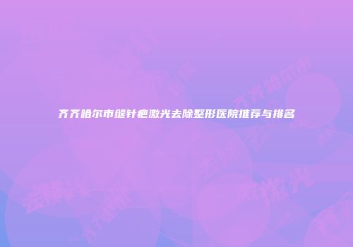 齐齐哈尔市缝针疤激光去除整形医院推荐与排名
