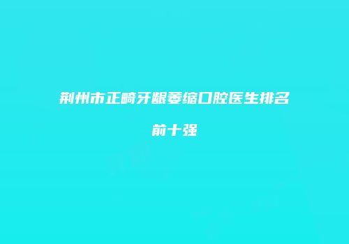 荆州市正畸牙龈萎缩口腔医生排名前十强