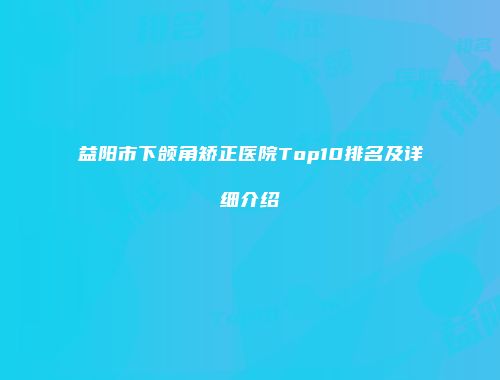益阳市下颌角矫正医院Top10排名及详细介绍