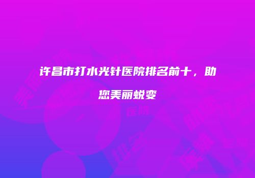 许昌市打水光针医院排名前十，助您美丽蜕变