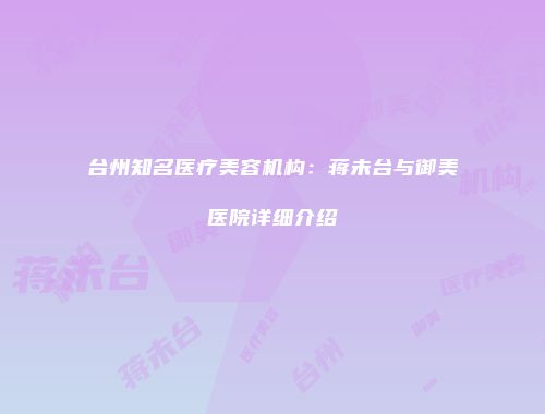 台州知名医疗美容机构：蒋未台与御美医院详细介绍
