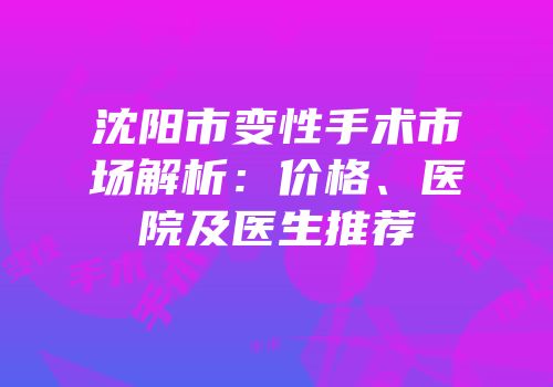 沈阳市变性手术市场解析：价格、医院及医生推荐