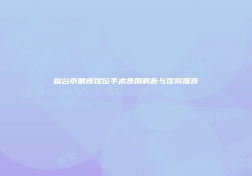 烟台市眼皮提拉手术费用解析与医院推荐