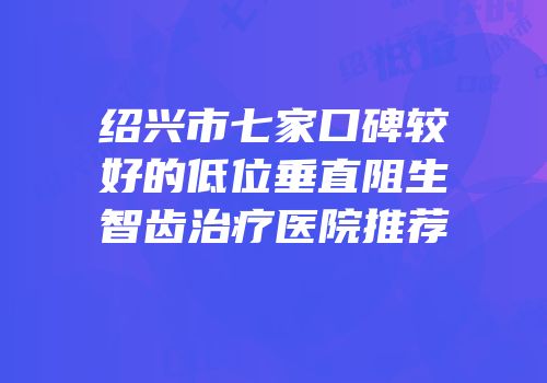 绍兴市七家口碑较好的低位垂直阻生智齿治疗医院推荐