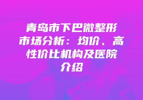 青岛市下巴微整形市场分析：均价、高性价比机构及医院介绍
