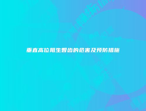 垂直高位阻生智齿的危害及预防措施