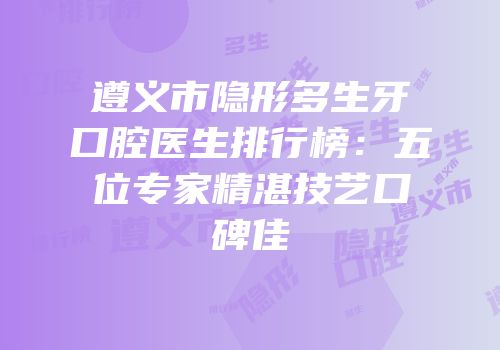 遵义市隐形多生牙口腔医生排行榜：五位专家精湛技艺口碑佳