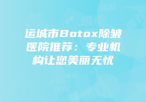 运城市Botox除皱医院推荐：专业机构让您美丽无忧