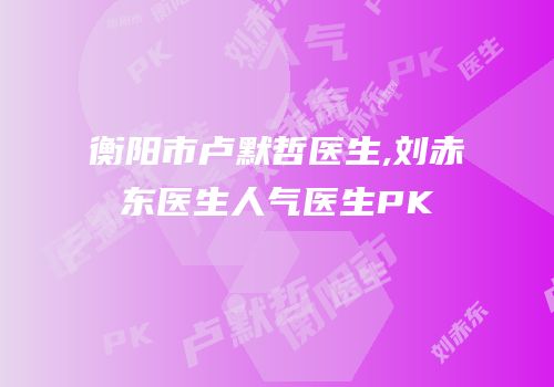衡阳市卢默哲医生,刘赤东医生人气医生PK