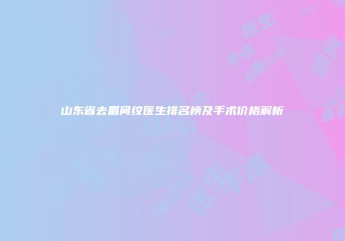 山东省去眉间纹医生排名榜及手术价格解析