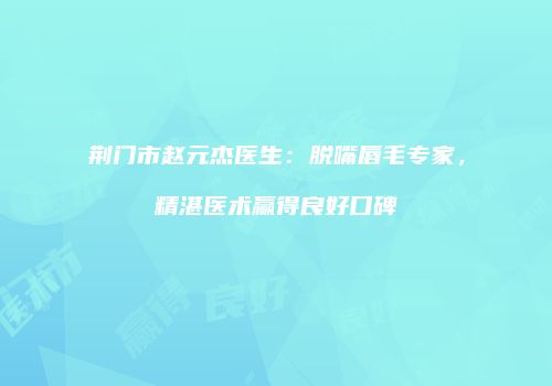 荆门市赵元杰医生：脱嘴唇毛专家，精湛医术赢得良好口碑