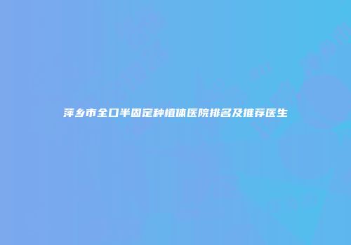 萍乡市全口半固定种植体医院排名及推荐医生