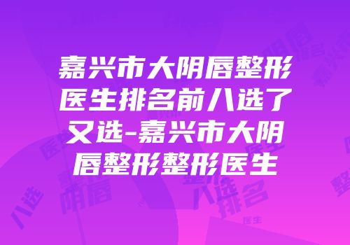 嘉兴市大阴唇整形医生排名前八选了又选-嘉兴市大阴唇整形整形医生