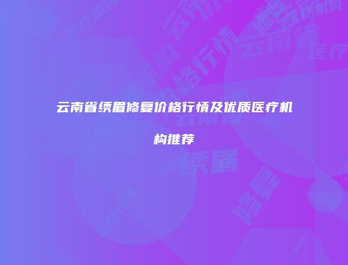 云南省绣眉修复价格行情及优质医疗机构推荐