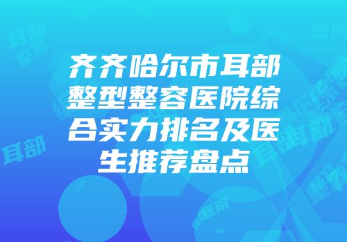 齐齐哈尔市耳部整型整容医院综合实力排名及医生推荐盘点