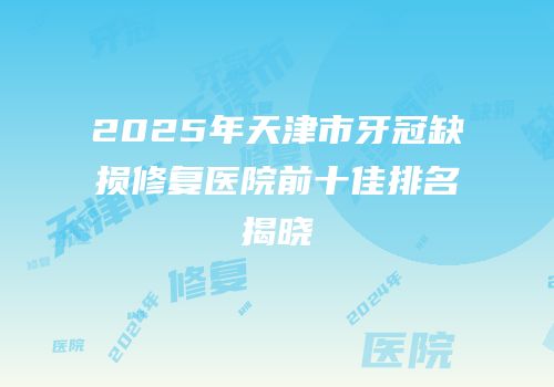 2025年天津市牙冠缺损修复医院前十佳排名揭晓