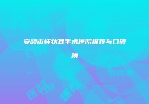 安顺市杯状耳手术医院推荐与口碑榜