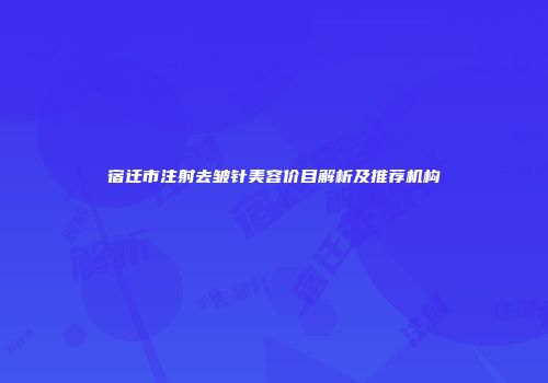 宿迁市注射去皱针美容价目解析及推荐机构
