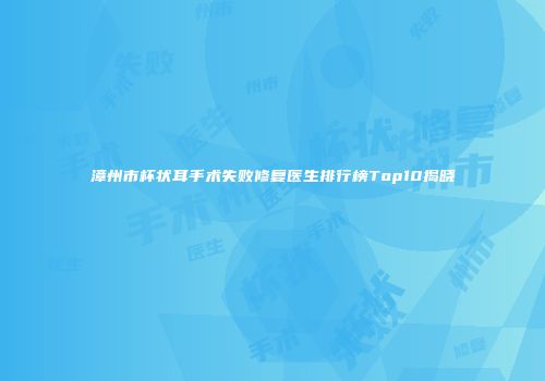 漳州市杯状耳手术失败修复医生排行榜Top10揭晓