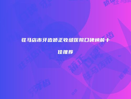 驻马店市牙齿矫正收缝医院口碑榜前十佳推荐